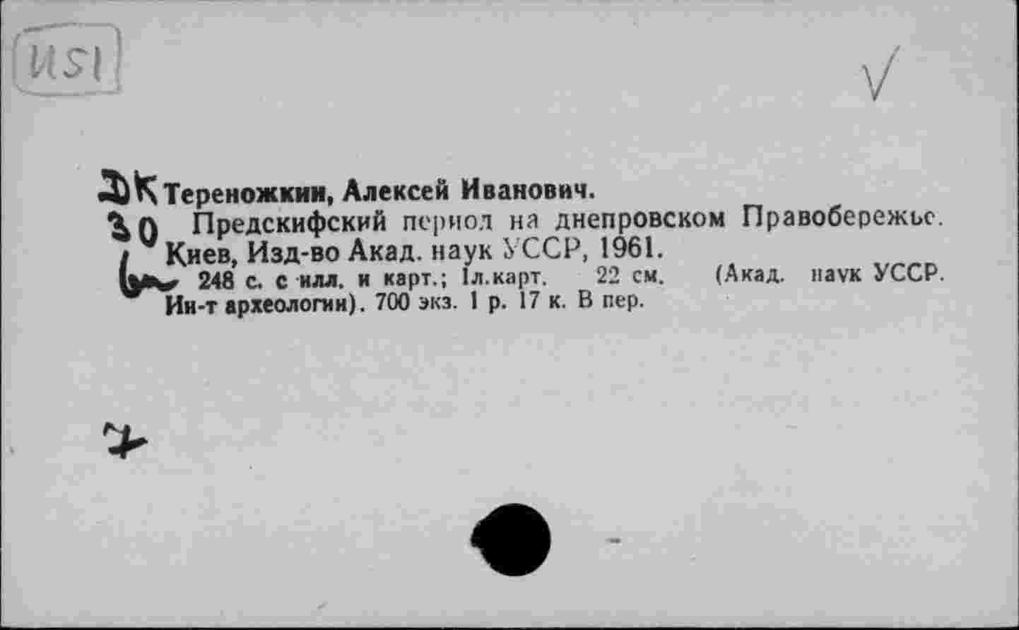 ﻿
ДіКТереножкин, Алексей Иванович.
До Предскифский период на днепровском Правобережье.
I V Киев, Изд-во Акад, наук УССР, 1961.
248 с. с илл. и карт.; 1л.карт. 22 см. (Акад, наук УССР.
Ии-т археологии). 700 экз. 1 р. 17 к. В пер.